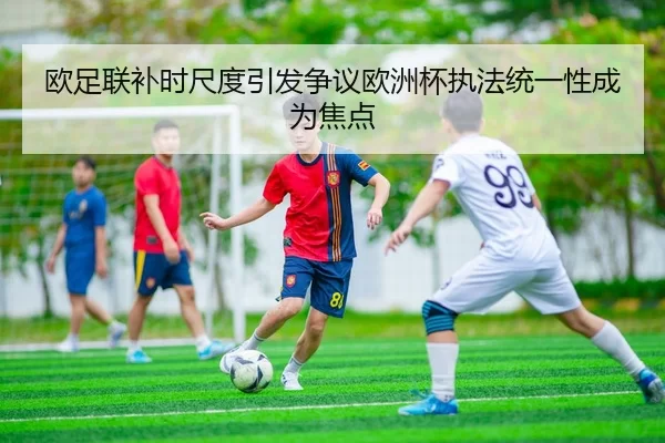 欧足联补时尺度引发争议欧洲杯执法统一性成为焦点