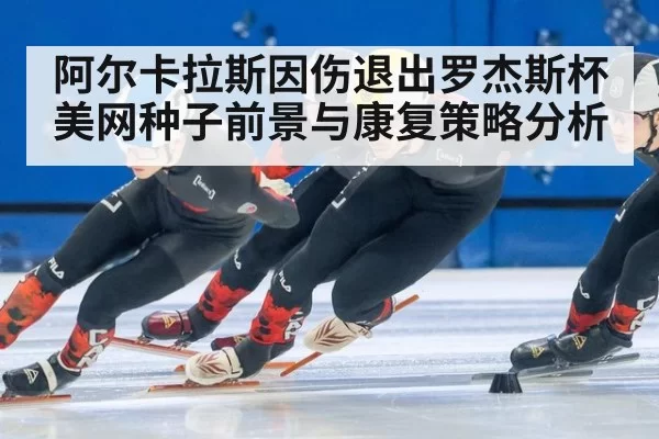 阿尔卡拉斯因伤退出罗杰斯杯美网种子前景与康复策略分析
