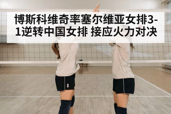 博斯科维奇率塞尔维亚女排3-1逆转中国女排 接应火力对决
